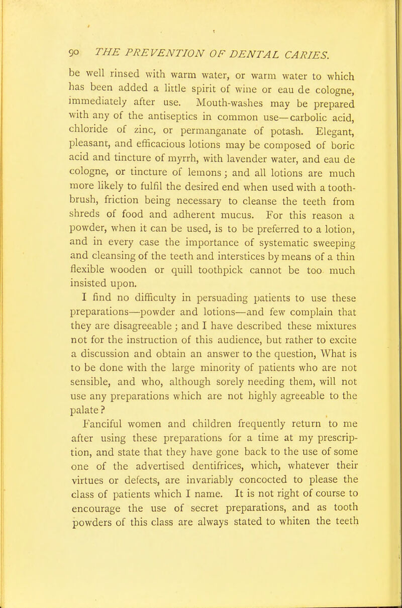 be well rinsed with warm water, or warm water to which has been added a little spirit of wine or eau de cologne, immediately after use. Mouth-washes may be prepared with any of the antiseptics in common use—carbolic acid, chloride of zinc, or permanganate of potash. Elegant, pleasant, and efficacious lotions may be composed of boric acid and tincture of myrrh, with lavender water, and eau de cologne, or tincture of lemons; and all lotions are much more likely to fulfil the desired end when used with a tooth- brush, friction being necessary to cleanse the teeth from shreds of food and adherent mucus. For this reason a powder, when it can be used, is to be preferred to a lotion, and in every case the importance of systematic sweeping and cleansing of the teeth and interstices by means of a thin flexible wooden or quill toothpick cannot be too much insisted upon. I find no difficulty in persuading patients to use these preparations—powder and lotions—and few complain that they are disagreeable ; and I have described these mixtures not for the instruction of this audience, but rather to excite a discussion and obtain an answer to the question, What is to be done with the large minority of patients who are not sensible, and who, although sorely needing them, will not use any preparations which are not highly agreeable to the palate ? Fanciful women and children frequently return to me after using these preparations for a time at iny prescrip- tion, and state that they have gone back to the use of some one of the advertised dentifrices, which, whatever their virtues or defects, are invariably concocted to please the class of patients which I name. It is not right of course to encourage the use of secret preparations, and as tooth powders of this class are always stated to whiten the teeth