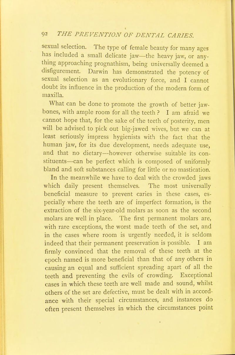 sexual selection. The type of female beauty for many ages has included a small delicate jaw—the heavy jaw, or any- thing approaching prognathism, being universally deemed a disfigurement. Darwin has demonstrated the potency of sexual selection as an evolutionary force, and I cannot doubt its influence in the production of the modern form of maxilla. What can be done to promote the growth of better jaw- bones, with ample room for all the teeth ? I am afraid we cannot hope that, for the sake of the teeth of posterity, men will be advised to pick out big-jawed wives, but we can at least seriously impress hygienists with the fact that the human jaw, for its due development, needs adequate use, and that no dietary—however otherwise suitable its con- stituents—can be perfect which is composed of uniformly bland and soft substances calling for little or no mastication. In the meanwhile we have to deal with the crowded jaws which daily present themselves. The most universally beneficial measure to prevent caries in these cases, es- pecially where the teeth are of imperfect formation, is the extraction of the six-year-old molars as soon as the second molars are well in place. The first permanent molars are, with rare exceptions, the worst made teeth of the set, and in the cases where room is urgently needed, it is seldom indeed that their permanent preservation is possible. I am firmly convinced that the removal of these teeth at the epoch named is more beneficial than that of any others in causing an equal and sufficient spreading apart of all the teeth and preventing the evils of crowding. Exceptional cases in which these teeth are well made and sound, whilst others of the set are defective, must be dealt with in accord- ance with their special circumstances, and instances do often present themselves in which the circumstances point