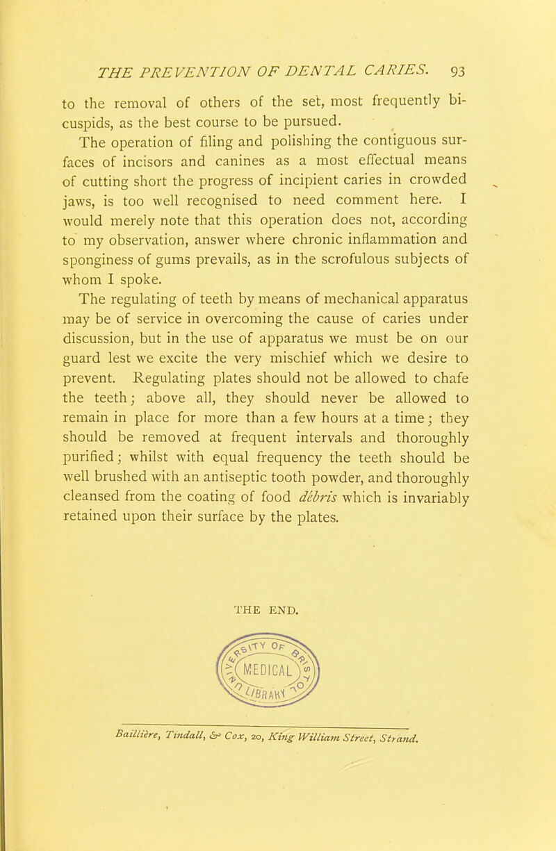 to the removal of others of the set, most frequently bi- cuspids, as the best course to be pursued. The operation of filing and polishing the contiguous sur- faces of incisors and canines as a most effectual means of cutting short the progress of incipient caries in crowded jaws, is too well recognised to need comment here. I would merely note that this operation does not, according to my observation, answer where chronic inflammation and sponginess of gums prevails, as in the scrofulous subjects of whom I spoke. The regulating of teeth by means of mechanical apparatus may be of service in overcoming the cause of caries under discussion, but in the use of apparatus we must be on our guard lest we excite the very mischief which we desire to prevent. Regulating plates should not be allowed to chafe the teeth; above all, they should never be allowed to remain in place for more than a few hours at a time; they should be removed at frequent intervals and thoroughly purified; whilst with equal frequency the teeth should be well brushed with an antiseptic tooth powder, and thoroughly cleansed from the coating of food debris which is invariably retained upon their surface by the plates. BaiUiire, Ti?tdaU, Cox, 20, King miliatn Street, Strattd.