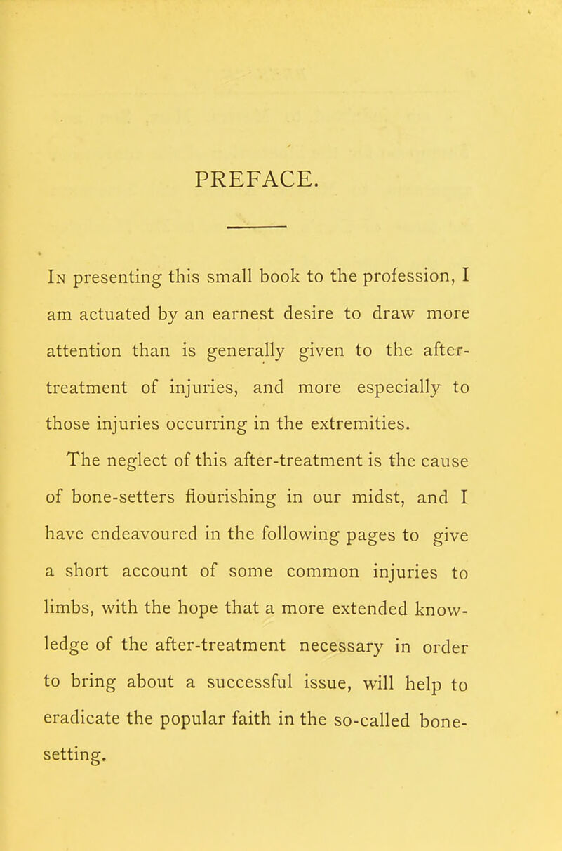 PREFACE. In presenting this small book to the profession, I am actuated by an earnest desire to draw more attention than is generally given to the after- treatment of injuries, and more especially to those injuries occurring in the extremities. The neglect of this after-treatment is the cause of bone-setters flourishing in our midst, and I have endeavoured in the following pages to give a short account of some common injuries to limbs, with the hope that a more extended know- ledge of the after-treatment necessary in order to bring about a successful issue, will help to eradicate the popular faith in the so-called bone- setting.