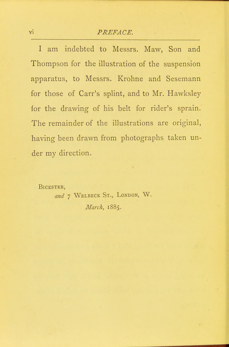 I am indebted to Messrs. Maw, Son and Thompson for the illustration of the suspension apparatus, to Messrs. Krohne and Sesemann for those of Carr's splint, and to Mr. Hawksley for the drawing of his belt for rider's sprain. The remainder of the illustrations are original, having been drawn from photographs taken un- der my direction. Bicester, and 7 Welbeck St., London, W. March, 1885.