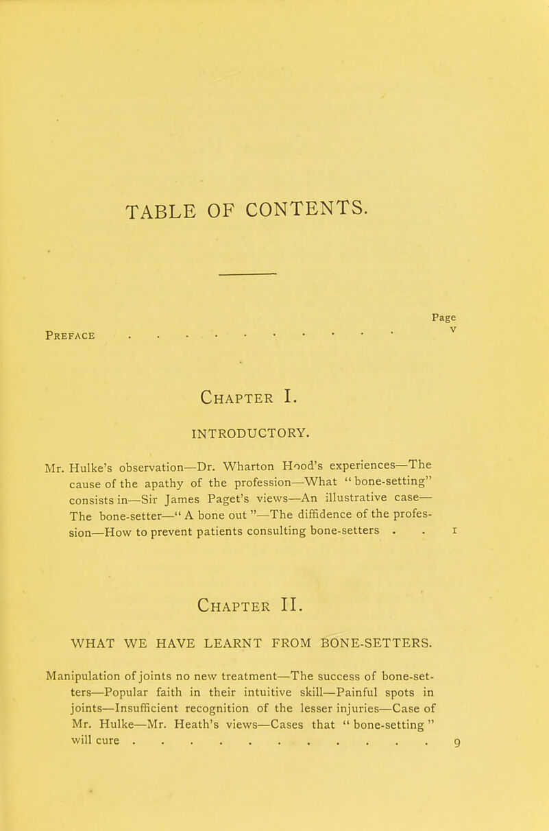 TABLE OF CONTENTS. Pag Preface Chapter I. INTRODUCTORY. Mr. Hulke's observation—Dr. Wharton Hood's experiences—The cause of the apathy of the profession—What  bone-setting consists in—Sir James Paget's views—An illustrative case— The bone-setter— A bone out —The diffidence of the profes- sion—How to prevent patients consulting bone-setters . Chapter II. WHAT WE HAVE LEARNT FROM BONE-SETTERS. Manipulation of joints no new treatment—The success of bone-set- ters—Popular faith in their intuitive skill—Painful spots in joints—Insufficient recognition of the lesser injuries—Case of Mr. Hulke—Mr. Heath's views—Cases that  bone-setting  will cure