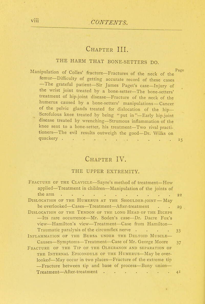 Chapter III. THE HARM THAT BONE-SETTERS DO. Manipulation of Colles' fracture—Fractures of the neck of the femur—Difficulty of getting accurate record of these cases —The grateful patient—Sir James Paget's case—Injury of the wrist joint treated by a bone-setter—The bone-setters' treatment of hip-joint disease—Fracture of the neck of the humerus caused by a bone-setters' manipulations —Cancer of the pelvic glands treated for dislocation of the hip- Scrofulous knee treated by being put in —Early hip-joint disease treated by wrenching—Strumous inflammation of the knee sent to a bone-setter, his treatment—Two rival practi- tioners—The evil results outweigh the good—Dr. Wilks on quackery ........... Chapter IV. THE UPPER extremity. Fracture of the Clavicle—Sayre's method of treatment—How applied—Treatment in children—Manipulation of the joints of the arm Dislocation of the Humerus at the Shoulder-joint—May be overlooked—Cases—Treatment—After-treatment Dislocation of the Tendon of the long Head of the Biceps —Its rare occurrence—Mr. Soden's case—Dr. Dacre Fox's view—Hamilton's view—Treatment—Case from Hamilton— Traumatic paralysis of the circumflex nerve .... Inflammation of the Bursa under the Deltoid Muscle— Causes—Symptoms—Treatment—Case of Mr. George Moore Fracture of the Tip of the Olecranon and separation of the Internal Epicondyle of the Humerus—May be over- looked—May occur in two places—Fracture of the extreme tip —Fracture between tip and base of process—Bony union— Treatment—After-treatment