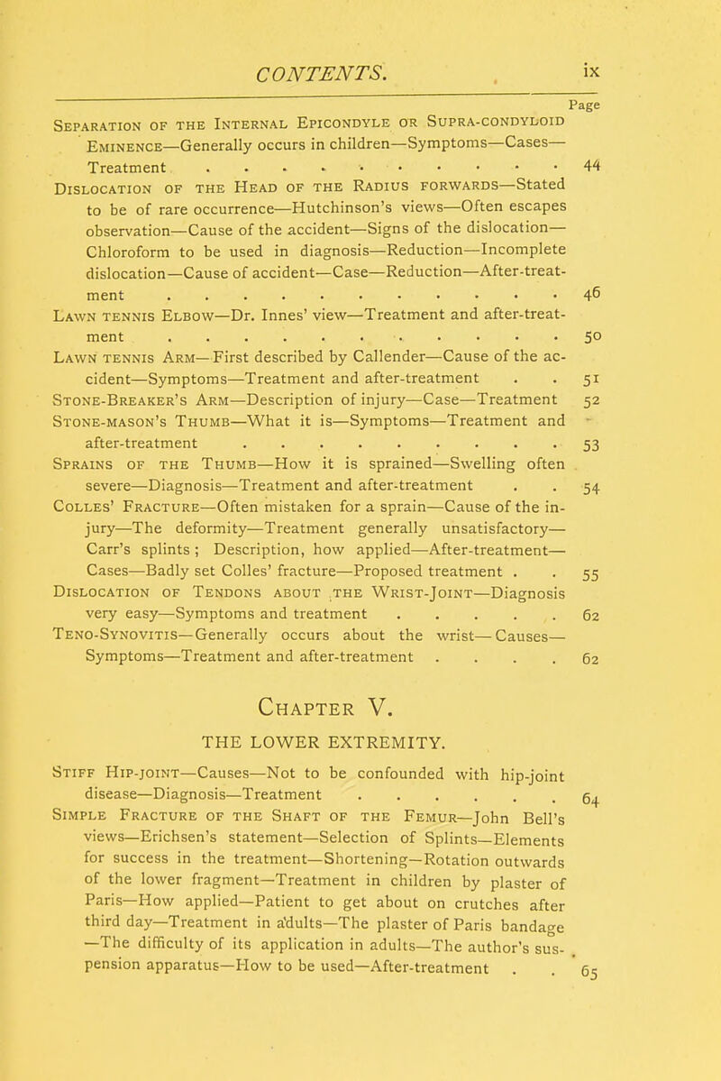 Page Separation of the Internal Epicondyle or Supra-condyloid Eminence—Generally occurs in children—Symptoms—Cases— Treatment 44 Dislocation of the Head of the Radius forwards—Stated to be of rare occurrence—Hutchinson's views—Often escapes observation—Cause of the accident—Signs of the dislocation— Chloroform to be used in diagnosis—Reduction—Incomplete dislocation—Cause of accident—Case—Reduction—After-treat- ment 46 Lawn tennis Elbow—Dr. Innes' view—Treatment and after-treat- ment 50 Lawn tennis Arm—First described by Callender—Cause of the ac- cident—Symptoms—Treatment and after-treatment . . 51 Stone-Breaker's Arm—Description of injury—Case—Treatment 52 Stone-mason's Thumb—What it is—Symptoms—Treatment and after-treatment ......... 53 Sprains of the Thumb—How it is sprained—Swelling often . severe—Diagnosis—Treatment and after-treatment . . 54 CoLLEs' Fracture—Often mistaken for a sprain—Cause of the in- jury—The deformity—Treatment generally unsatisfactory— Carr's splints ; Description, how applied—After-treatment— Cases—Badly set Colles' fracture—Proposed treatment . . 55 Dislocation of Tendons about the Wrist-Joint—Diagnosis very easy—Symptoms and treatment 62 Teno-Synovitis—Generally occurs about the wrist—Causes— Symptoms—Treatment and after-treatment .... 62 Chapter V. THE lower extremity. Stiff Hip-joint—Causes—Not to be confounded with hip-joint disease—Diagnosis—Treatment ...... Simple Fracture of the Shaft of the Femur—John Bell's views—Erichsen's statement—Selection of Splints—Elements for success in the treatment—Shortening—Rotation outwards of the lower fragment—Treatment in children by plaster of Paris—How applied—Patient to get about on crutches after third day—Treatment in a'dults—The plaster of Paris bandage —The difficulty of its application in adults—The author's sus- pension apparatus—How to be used—After-treatment