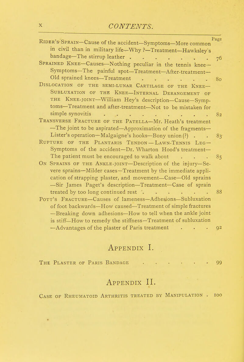 Rider's-Sprain—Cause of the accident—Symptoms—More common in civil than in military life—Why ?—Treatment—Hawksley s bandage—The stirrup leather ^6 Sprained Knee—Causes—Nothing peculiar in the tennis knee— Symptoms—The painful spot—Treatment—After-treatment- Old sprained knees—Treatment 80 Dislocation of the semi-lunar Cartilage of the Knee— Subluxation of the Knee—Internal Derangement of THE Knee-joint—William Key's description—Cause—Symp- toms—Treatment and after-treatment—Not to be mistaken for simple synovitis 82 Transverse Fracture of the Patella—Mr. Heath's treatment —The joint to be aspirated—Approximation of the fragments— Lister's operation—Malgaigne's hooks—Bony union (?) . . 83- Rupture of the Plantaris Tendon — Lawn-Tennis Leg— Symptoms of the accident—Dr. Wharton Hood's treatment— The patient must be encouraged to walk about ... 85 On Sprains of the Ankle-joint—Description of the injury—Se- vere sprains—Milder cases—Treatment by the immediate appli- cation of strapping plaster, and movement—Case—Old sprains —Sir James Paget's description—Treatment—Case of sprain treated by too long continued rest ...... 88 Pott's Fracture—Causes of lameness—Adhesions—Subluxation of foot backwards—How caused—Treatment of simple fractures —Breaking down adhesions—How to tell when the ankle joint is stiff—How to remedy the stiffness—Treatment of subluxation —Advantages of the plaster of Paris treatment ... 92 Appendix I. The Plaster of Paris Bandage 99 Appendix II. Case of Rheumatoid Arthritis treated by Manipulation . 100