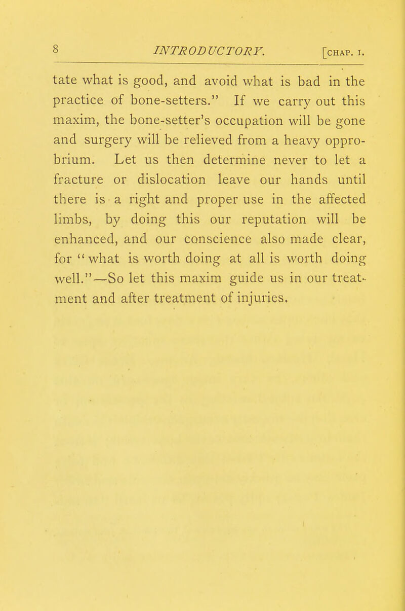 tate what is good, and avoid what is bad in the practice of bone-setters. If we carry out this maxim, the bone-setter's occupation will be gone and surgery will be relieved from a heavy oppro- brium. Let us then determine never to let a fracture or dislocation leave our hands until there is a right and proper use in the affected limbs, by doing this our reputation will be enhanced, and our conscience also made clear, for what is worth doing at all is worth doing well.—So let this maxim guide us in our treat- ment and after treatment of injuries.