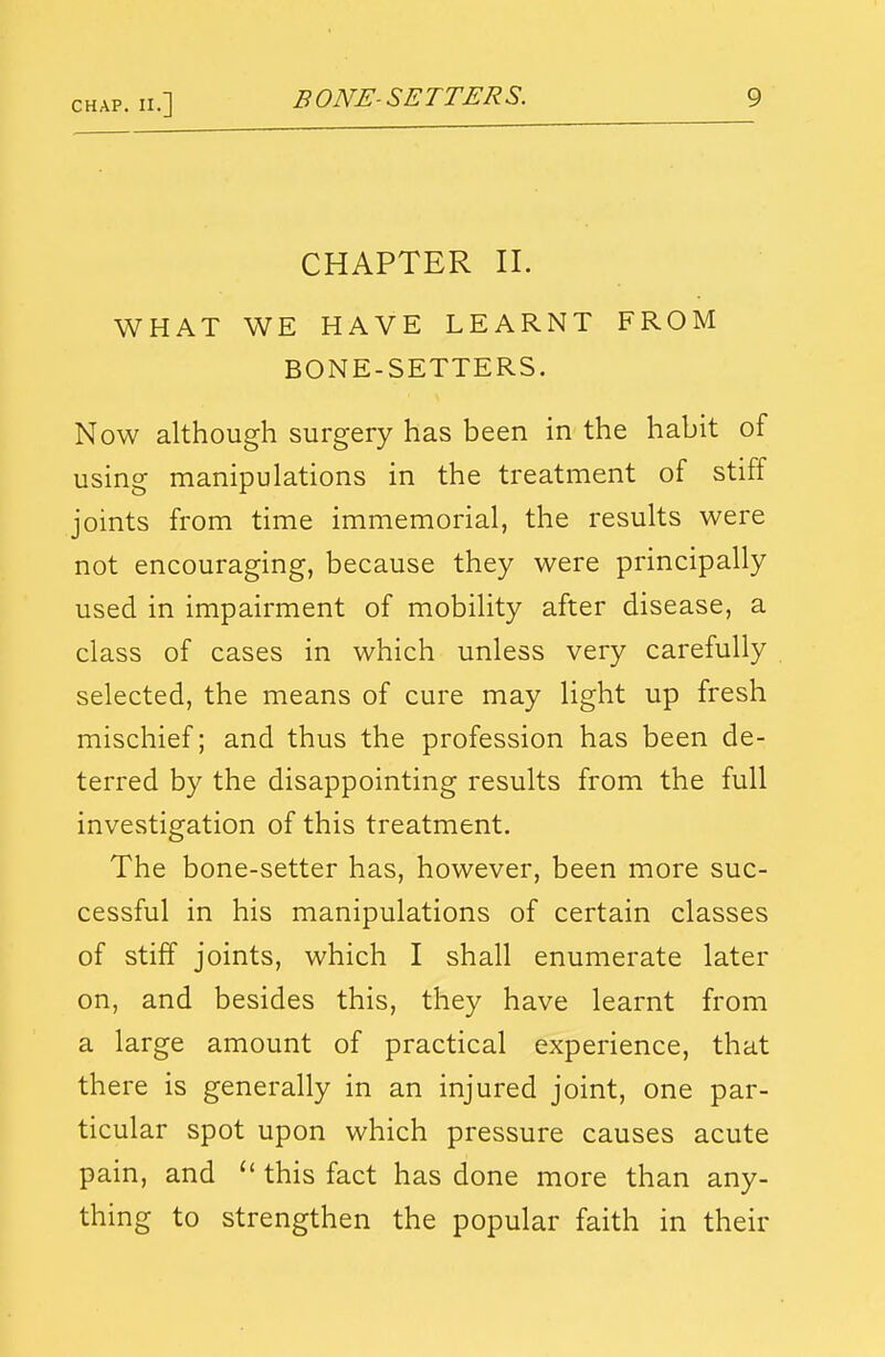 CHAPTER II. WHAT WE HAVE LEARNT FROM BONE-SETTERS. Now although surgery has been in the habit of using manipulations in the treatment of stiff joints from time immemorial, the results were not encouraging, because they were principally used in impairment of mobility after disease, a class of cases in which unless very carefully selected, the means of cure may light up fresh mischief; and thus the profession has been de- terred by the disappointing results from the full investigation of this treatment. The bone-setter has, however, been more suc- cessful in his manipulations of certain classes of stiff joints, which I shall enumerate later on, and besides this, they have learnt from a large amount of practical experience, that there is generally in an injured joint, one par- ticular spot upon which pressure causes acute pain, and  this fact has done more than any- thing to strengthen the popular faith in their