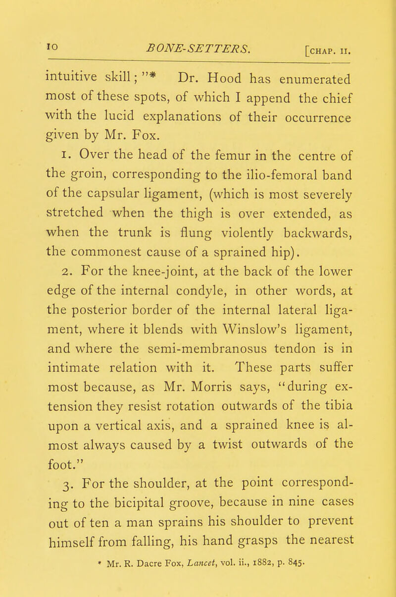 intuitive skill; * Dr. Hood has enumerated most of these spots, of which I append the chief with the lucid explanations of their occurrence given by Mr. Fox. 1. Over the head of the femur in the centre of the groin, corresponding to the ilio-femoral band of the capsular ligament, (which is most severely stretched when the thigh is over extended, as when the trunk is flung violently backwards, the commonest cause of a sprained hip). 2. For the knee-joint, at the back of the lower edge of the internal condyle, in other words, at the posterior border of the internal lateral liga- ment, where it blends with Winslow's ligament, and where the semi-membranosus tendon is in intimate relation with it. These parts sufl'er most because, as Mr. Morris says, during ex- tension they resist rotation outwards of the tibia upon a vertical axis, and a sprained knee is al- most always caused by a twist outwards of the foot. 3. For the shoulder, at the point correspond- ing to the bicipital groove, because in nine cases out often a man sprains his shoulder to prevent himself from falling, his hand grasps the nearest » Mr. R. Dacre Fox, Lancet, vol. ii., 1882, p. 845.