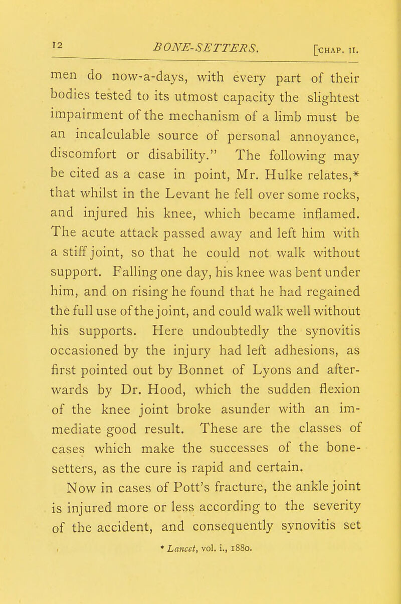 men do now-a-days, with every part of their bodies tested to its utmost capacity the slightest impairment of the mechanism of a Hmb must be an incalculable source of personal annoyance, discomfort or disability. The following may be cited as a case in point, Mr. Hulke relates,* that whilst in the Levant he fell over some rocks, and injured his knee, which became inflamed. The acute attack passed away and left him with a stiff joint, so that he could not walk without support. Falling one day, his knee was bent under him, and on rising he found that he had regained the full use of the joint, and could walk well without his supports. Here undoubtedly the synovitis occasioned by the injury had left adhesions, as first pointed out by Bonnet of Lyons and after- wards by Dr. Hood, which the sudden flexion of the knee joint broke asunder with an im- mediate good result. These are the classes of cases which make the successes of the bone- setters, as the cure is rapid and certain. Now in cases of Pott's fracture, the ankle joint is injured more or less according to the severity of the accident, and consequently synovitis set