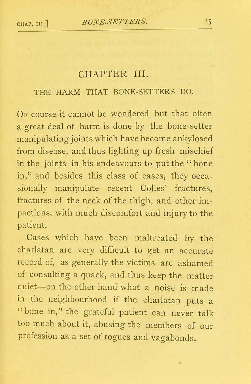 CHAPTER III. THE HARM THAT BONE-SETTERS DO. Of course it cannot be wondered but that often a great deal of harm is done by the bone-setter manipulating joints which have become ankylosed from disease, and thus lighting up fresh mischief in the joints in his endeavours to put the  bone in, and besides this class of cases, they occa- sionally manipulate recent Colles' fractures, fractures of the neck of the thigh, and other im- pactions, with much discomfort and injury to the patient. Cases which have been maltreated by the charlatan are very difficult to get an accurate record of, as generally the victims are ashamed of consulting a quack, and thus keep the matter quiet—on the other hand what a noise is made in the neighbourhood if the charlatan puts a bone in, the grateful patient can never talk too much about it, abusing the members of our profession as a set of rogues and vagabonds.