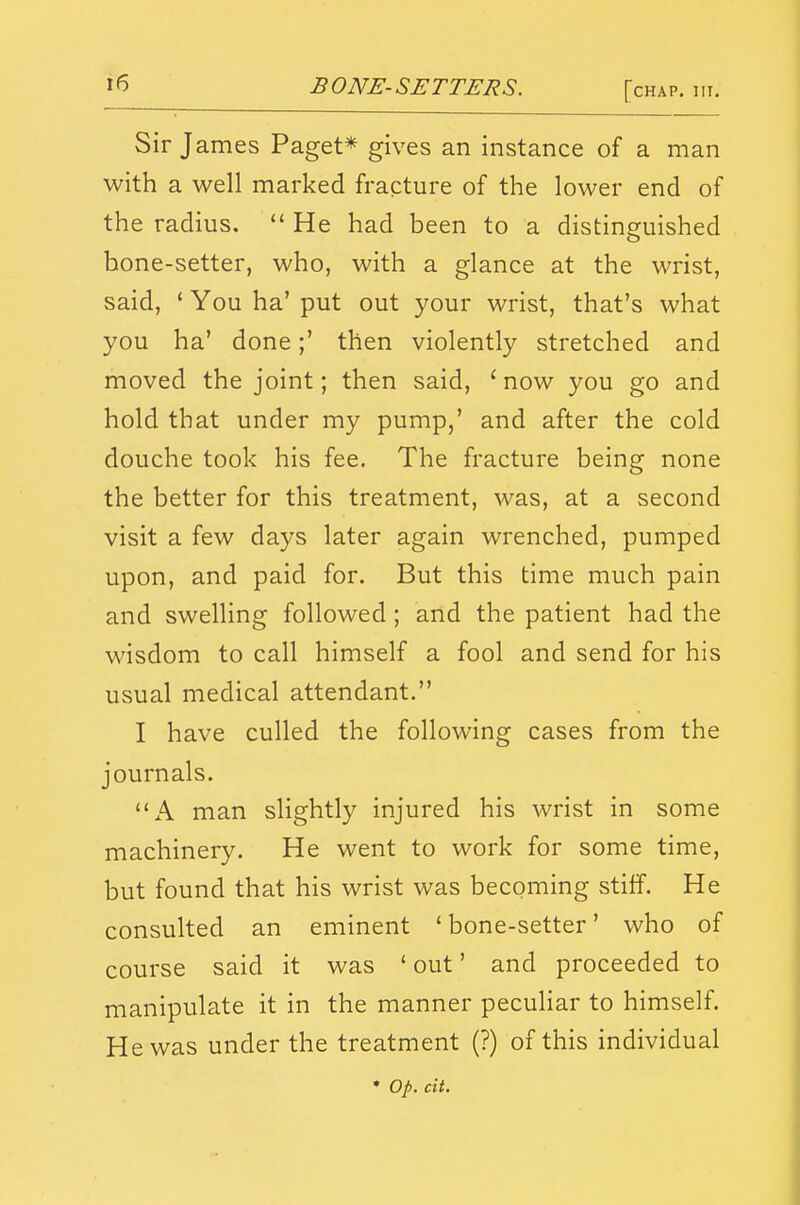 Sir James Paget* gives an instance of a man with a well marked fracture of the lower end of the radius.  He had been to a distinguished bone-setter, who, with a glance at the wrist, said, ' You ha' put out your wrist, that's what you ha' done;' then violently stretched and moved the joint; then said, ' now you go and hold that under my pump,' and after the cold douche took his fee. The fracture being none the better for this treatment, was, at a second visit a few days later again wrenched, pumped upon, and paid for. But this time much pain and swelling followed ; and the patient had the wisdom to call himself a fool and send for his usual medical attendant. I have culled the following cases from the journals. A man slightly injured his wrist in some machinery. He went to work for some time, but found that his wrist was becoming stiff. He consulted an eminent ' bone-setter' who of course said it was ' out' and proceeded to manipulate it in the manner peculiar to himself. He was under the treatment (?) of this individual ♦ op. cit.