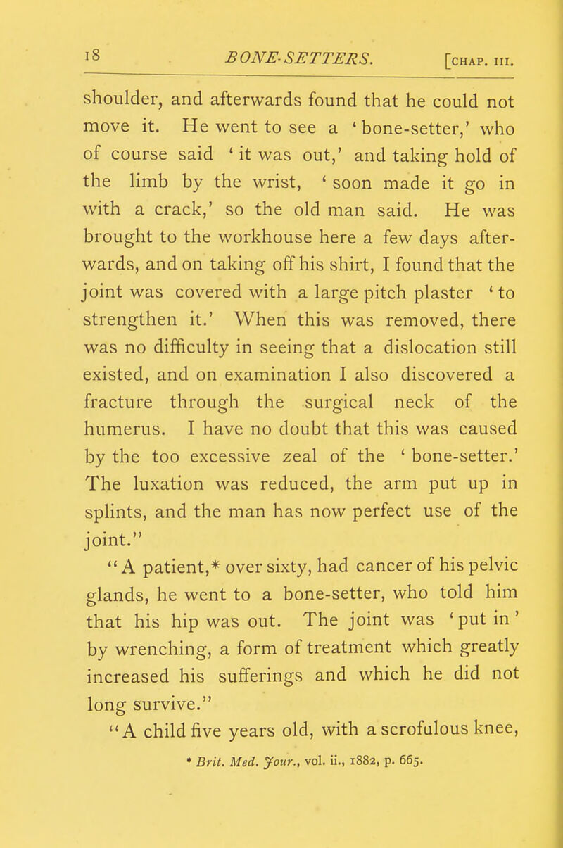 shoulder, and afterwards found that he could not move it. He went to see a ' bone-setter,' who of course said ' it was out,' and taking hold of the limb by the wrist, ' soon made it go in with a crack,' so the old man said. He was brought to the workhouse here a few days after- wards, and on taking off his shirt, I found that the joint was covered with a large pitch plaster ' to strengthen it.' When this was removed, there was no difficulty in seeing that a dislocation still existed, and on examination I also discovered a fracture through the surgical neck of the humerus. I have no doubt that this was caused by the too excessive zeal of the ' bone-setter.' The luxation was reduced, the arm put up in sphnts, and the man has now perfect use of the joint.  A patient,* over sixty, had cancer of his pelvic glands, he went to a bone-setter, who told him that his hip was out. The joint was ' put in' by wrenching, a form of treatment which greatly increased his sufferings and which he did not long survive. **A child five years old, with a scrofulous knee, • Brit. Med. Jour., vol. ii., 1882, p. 665.