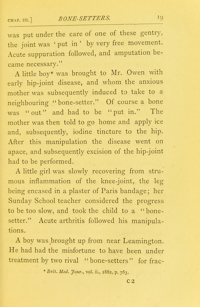 was put under the care of one of these gentry, the joint was ' put in ' by very free movement. Acute suppuration followed, and amputation be- came necessary. A little boy^ was brought to Mr. Owen with early hip-joint disease, and whom the anxious mother was subsequently induced to take to a neighbouring bone-setter. Of course a bone was out and had to be put in. The mother was then told to go home and apply ice and, subsequently, iodine tincture to the hip. After this manipulation the disease went on apace, and subsequently excision of the hip-joint had to be performed. A little girl was slowly recovering from stru- mous inflammation of the knee-joint, the leg being encased in a plaster of Paris bandage; her Sunday School teacher considered the progress to be too slow, and took the child to a bone- setter. Acute arthritis followed his manipula- tions. A boy was brought up from near Leamington. He had had the misfortune to have been under treatment by two rival  bone-setters for frac- * Brit. Med. your., vol. ii., 1882, p. 763, C2