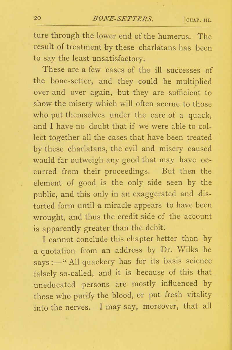 ture through the lower end of the humerus. The result of treatment by these charlatans has been to say the least unsatisfactory. These are a few cases of the ill successes of the bone-setter, and they could be multiplied over and over again, but they are sufficient to show the misery which will often accrue to those who put themselves under the care of a quack, and I have no doubt that if we were able to col- lect together all the cases that have been treated by these charlatans, the evil and misery caused would far outweigh any good that may have oc- curred from their proceedings. But then the element of good is the only side seen by the public, and this only in an exaggerated and dis- torted form until a miracle appears to have been wrought, and thus the credit side of the account is apparently greater than the debit. I cannot conclude this chapter better than by a quotation from an address by Dr. Wilks he says:—All quackery has for its basis science lalsely so-called, and it is because of this that uneducated persons are mostly influenced by those who purify the blood, or put fresh vitality into the nerves. I may say, moreover, that all