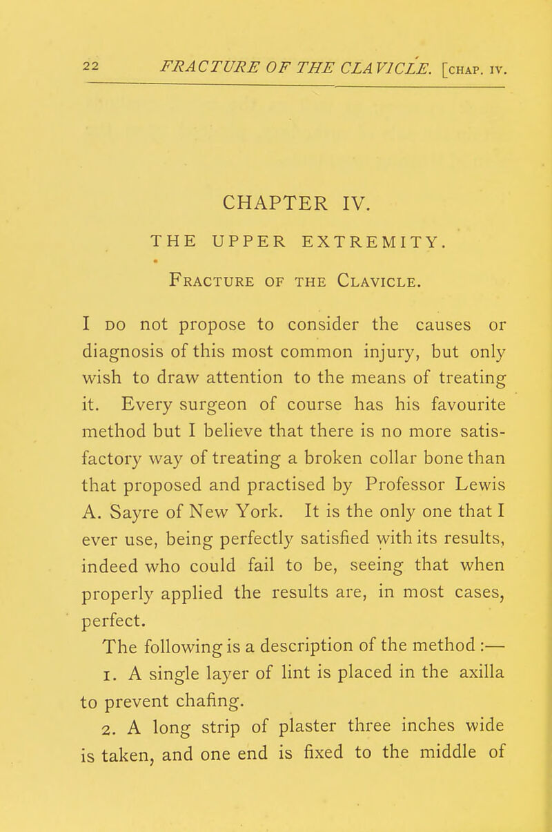 CHAPTER IV. THE UPPER EXTREMITY. Fracture of the Clavicle. I DO not propose to consider the causes or diagnosis of this most common injury, but only wish to draw attention to the means of treating it. Every surgeon of course has his favourite method but I beheve that there is no more satis- factory way of treating a broken collar bone than that proposed and practised by Professor Lewis A. Sayre of New York. It is the only one that I ever use, being perfectly satisfied with its results, indeed who could fail to be, seeing that when properly applied the results are, in most cases, perfect. The following is a description of the method :— 1. A single layer of lint is placed in the axilla to prevent chafing. 2. A long strip of plaster three inches wide is taken, and one end is fixed to the middle of