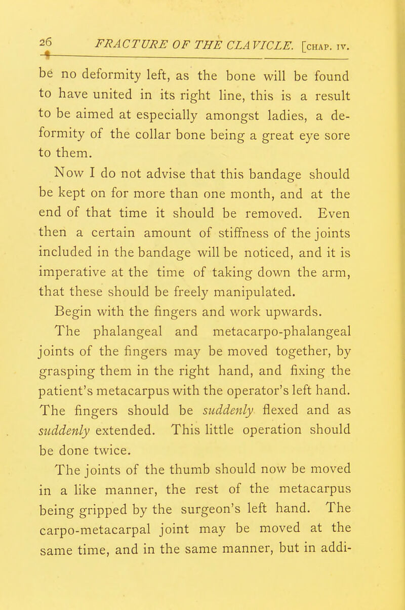 be no deformity left, as the bone will be found to have united in its right line, this is a result to be aimed at especially amongst ladies, a de- formity of the collar bone being a great eye sore to them. Now I do not advise that this bandage should be kept on for more than one month, and at the end of that time it should be removed. Even then a certain amount of stiffness of the joints included in the bandage will be noticed, and it is imperative at the time of taking down the arm, that these should be freely manipulated. Begin with the fingers and work upwards. The phalangeal and metacarpo-phalangeal joints of the fingers may be moved together, by grasping them in the right hand, and fixing the patient's metacarpus with the operator's left hand. The fingers should be suddenly flexed and as suddenly extended. This little operation should be done twice. The joints of the thumb should now be moved in a Hke manner, the rest of the metacarpus being gripped by the surgeon's left hand. The carpo-metacarpal joint may be moved at the same time, and in the same manner, but in addi-