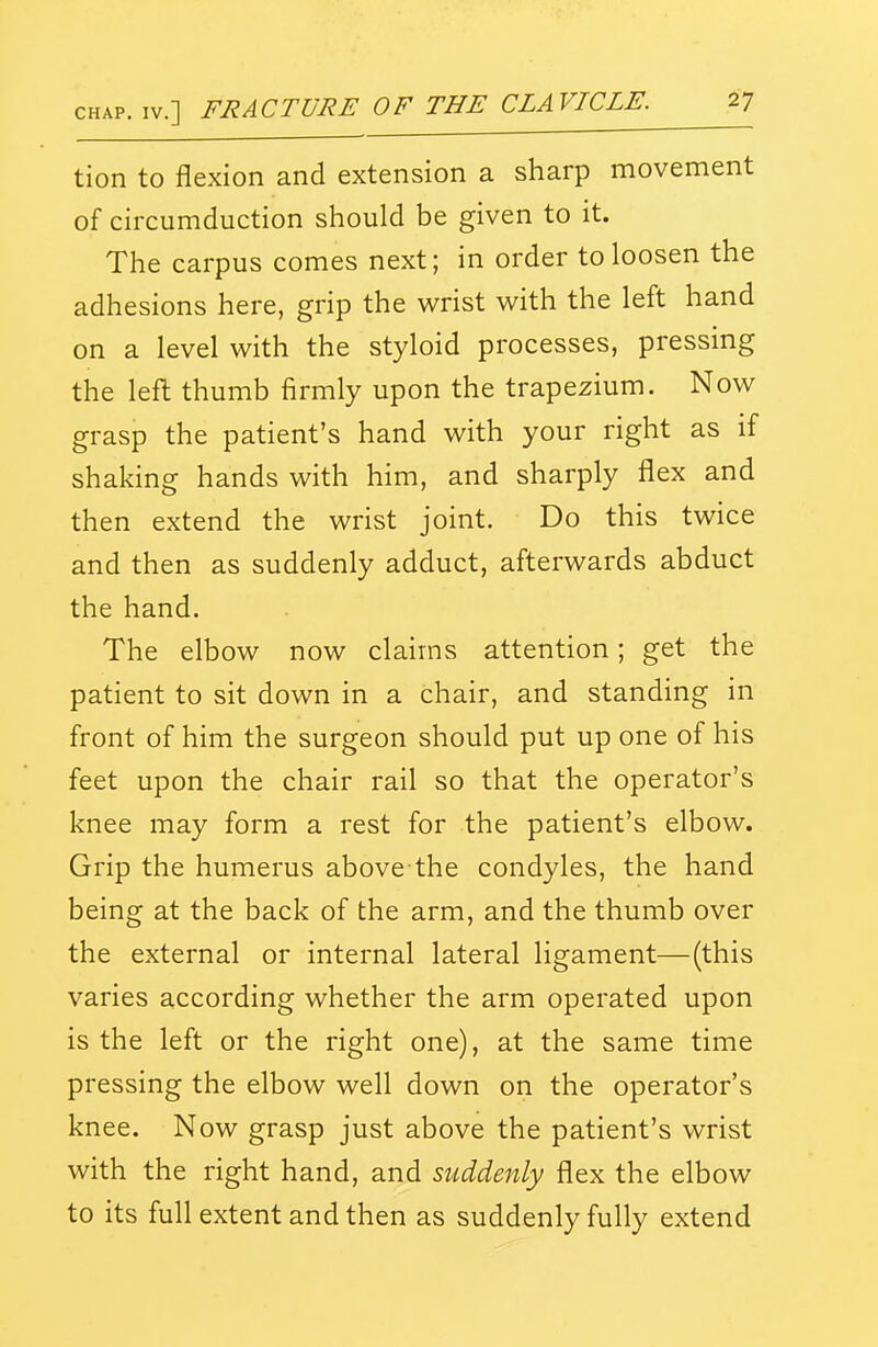 tion to flexion and extension a sharp movement of circumduction should be given to it. The carpus comes next; in order to loosen the adhesions here, grip the wrist with the left hand on a level with the styloid processes, pressing the left thumb firmly upon the trapezium. Now grasp the patient's hand with your right as if shaking hands with him, and sharply flex and then extend the wrist joint. Do this twice and then as suddenly adduct, afterwards abduct the hand. The elbow now claims attention; get the patient to sit down in a chair, and standing in front of him the surgeon should put up one of his feet upon the chair rail so that the operator's knee may form a rest for the patient's elbow. Grip the humerus above the condyles, the hand being at the back of the arm, and the thumb over the external or internal lateral ligament—(this varies according whether the arm operated upon is the left or the right one), at the same time pressing the elbow well down on the operator's knee. Now grasp just above the patient's wrist with the right hand, and suddenly flex the elbow to its full extent and then as suddenly fully extend