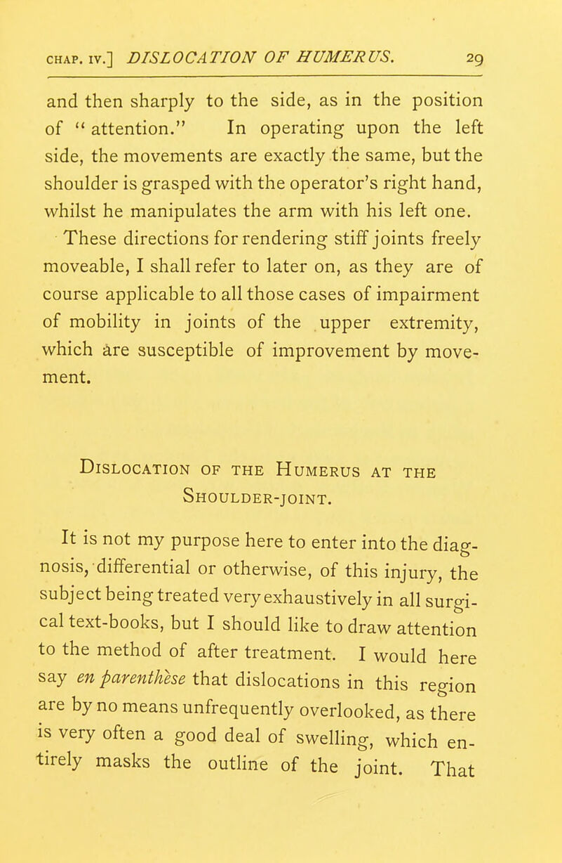 and then sharply to the side, as in the position of  attention. In operating upon the left side, the movements are exactly the same, but the shoulder is grasped with the operator's right hand, whilst he manipulates the arm with his left one. • These directions for rendering stiff joints freely moveable, I shall refer to later on, as they are of course applicable to all those cases of impairment of mobility in joints of the upper extremity, which are susceptible of improvement by move- ment. Dislocation of the Humerus at the Shoulder-joint. It is not my purpose here to enter into the diag- nosis, differential or otherwise, of this injury, the subject being treated very exhaustively in all surgi- cal text-books, but I should like to draw attention to the method of after treatment. I would here say m parenthhe that dislocations in this region are by no means unfrequently overlooked, as there is very often a good deal of swelling, which en- tirely masks the outline of the joint. That