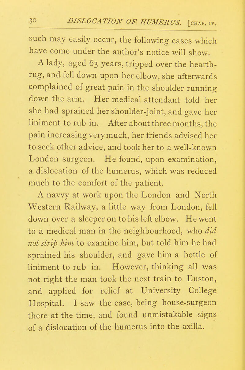 such may easily occur, the following cases which have come under the author's notice will show. A lady, aged 63 years, tripped over the hearth- rug, and fell down upon her elbow, she afterwards complained of great pain in the shoulder running down the arm. Her medical attendant told her she had sprained her shoulder-joint, and gave her liniment to rub in. After about three months, the pain increasing very much, her friends advised her to seek other advice, and took her to a well-known London surgeon. He found, upon examination, a dislocation of the humerus, which was reduced much to the comfort of the patient. A navvy at work upon the London and North Western Railway, a little way from London, fell down over a sleeper on to his left elbow. He went to a medical man in the neighbourhood, who did not strip him to examine him, but told him he had sprained his shoulder, and gave him a bottle of liniment to rub in. However, thinking all was not right the man took the next train to Euston, and applied for reHef at University College Hospital. I saw the case, being house-surgeon there at the time, and found unmistakable signs of a dislocation of the humerus into the axilla.