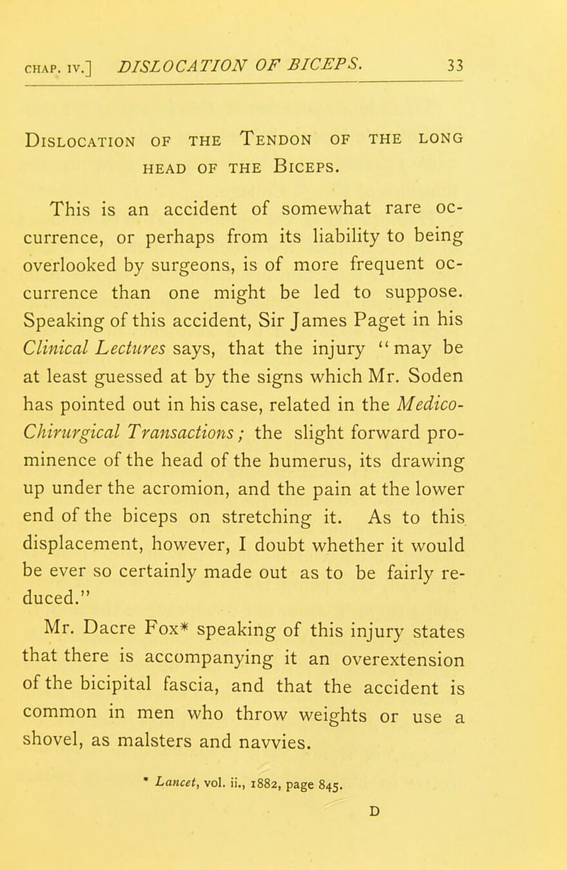 Dislocation of the Tendon of the long HEAD OF the BiCEPS. This is an accident of somewhat rare oc- currence, or perhaps from its HabiHty to being overlooked by surgeons, is of more frequent oc- currence than one might be led to suppose. Speaking of this accident, Sir James Paget in his Clinical Lectures 2,2.^2,, that the injury may be at least guessed at by the signs which Mr. Soden has pointed out in his case, related in the Medico- Chirurgical Transactions; the slight forward pro- minence of the head of the humerus, its drawing up under the acromion, and the pain at the lower end of the biceps on stretching it. As to this displacement, however, I doubt whether it would be ever so certainly made out as to be fairly re- duced. Mr. D acre Fox* speaking of this injury states that there is accompanying it an overextension of the bicipital fascia, and that the accident is common in men who throw weights or use a shovel, as malsters and navvies. • Lancet, vol. ii., 1882, page 845. D