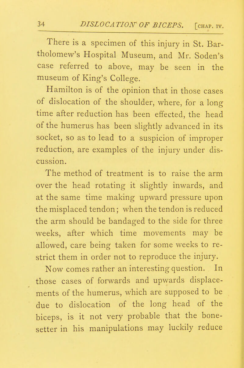 There is a specimen of this injury in St. Bar- tholomew's Hospital Museum, and Mr. Soden's case referred to above, may be seen in the museum of King's College. Hamilton is of the opinion that in those cases of dislocation of the shoulder, where, for a long time after reduction has been effected, the head of the humerus has been slightly advanced in its socket, so as to lead to a suspicion of improper reduction, are examples of the injury under dis- cussion. The method of treatment is to raise the arm over the head rotating it slightly inwards, and at the same time making upward pressure upon the misplaced tendon; when the tendon is reduced the arm should be bandaged to the side for three weeks, after which time movements may be allowed, care being taken for some weeks to re- strict them in order not to reproduce the injury. Now comes rather an interesting question. In those cases of forwards and upwards displace- ments of the humerus, which are supposed to be due to dislocation of the long head of the biceps, is it not very probable that the bone- setter in his manipulations may luckily reduce