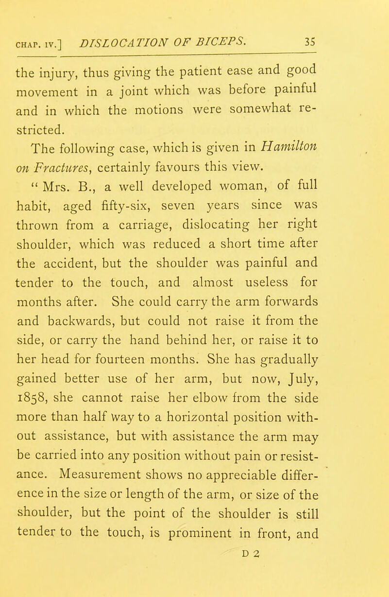 the injury, thus giving the patient ease and good movement in a joint which was before painful and in which the motions were somewhat re- stricted. The following case, which is given in Hamilton on Fractures, certainly favours this view.  Mrs. B., a well developed woman, of full habit, aged fifty-six, seven years since was thrown from a carriage, dislocating her right shoulder, which was reduced a short time after the accident, but the shoulder was painful and tender to the touch, and almost useless for months after. She could carry the arm forwards and backwards, but could not raise it from the side, or carry the hand behind her, or raise it to her head for fourteen months. She has gradually gained better use of her arm, but now, July, 1858, she cannot raise her elbow from the side more than half Way to a horizontal position with- out assistance, but with assistance the arm may be carried into any position without pain or resist- ance. Measurement shows no appreciable differ- ence in the size or length of the arm, or size of the shoulder, but the point of the shoulder is still tender to the touch, is prominent in front, and D 2