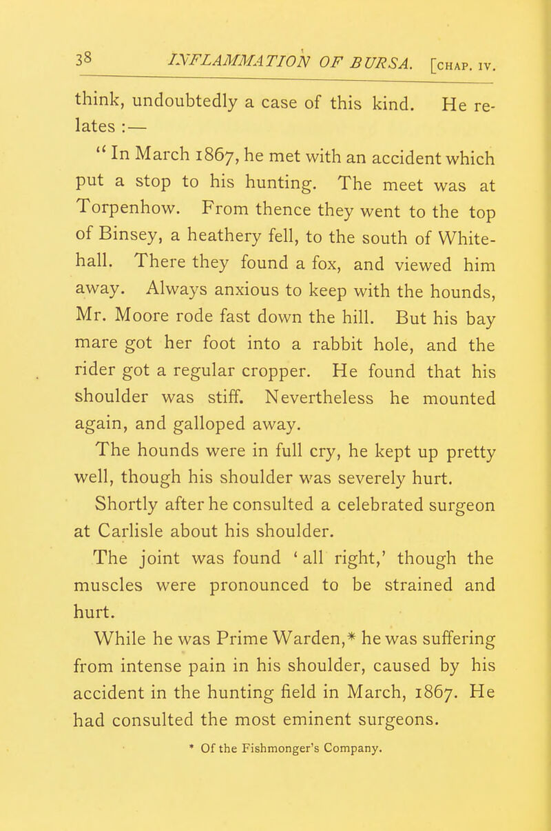 think, undoubtedly a case of this kind. He re- lates :—  In March 1867, he met with an accident which put a stop to his hunting. The meet was at Torpenhow. From thence they went to the top of Binsey, a heathery fell, to the south of White- hall. There they found a fox, and viewed him away. Always anxious to keep with the hounds, Mr. Moore rode fast down the hill. But his bay mare got her foot into a rabbit hole, and the rider got a regular cropper. He found that his shoulder was stiff. Nevertheless he mounted again, and galloped away. The hounds were in full cry, he kept up pretty well, though his shoulder was severely hurt. Shortly after he consulted a celebrated surgeon at Carlisle about his shoulder. The joint was found * all right,' though the muscles were pronounced to be strained and hurt. While he was Prime Warden,* he was suffering from intense pain in his shoulder, caused by his accident in the hunting field in March, 1867. He had consulted the most eminent surgeons. * Of the Fishmonger's Company.