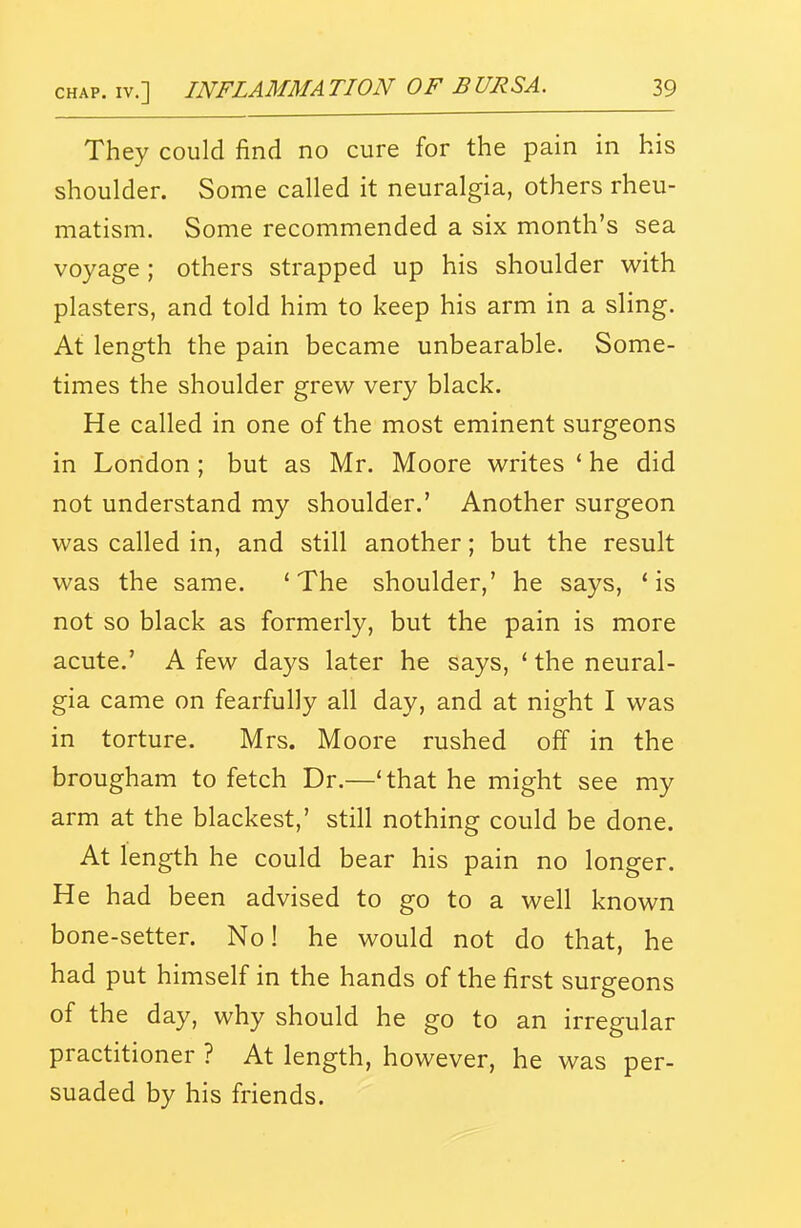 They could find no cure for the pain in his shoulder. Some called it neuralgia, others rheu- matism. Some recommended a six month's sea voyage ; others strapped up his shoulder with plasters, and told him to keep his arm in a sling. At length the pain became unbearable. Some- times the shoulder grew very black. He called in one of the most eminent surgeons in London ; but as Mr. Moore writes ' he did not understand my shoulder.' Another surgeon was called in, and still another; but the result was the same. 'The shoulder,' he says, * is not so black as formerly, but the pain is more acute.' A few days later he says, ' the neural- gia came on fearfully all day, and at night I was in torture. Mrs. Moore rushed off in the brougham to fetch Dr.—'that he might see my arm at the blackest,' still nothing could be done. At length he could bear his pain no longer. He had been advised to go to a well known bone-setter. No! he would not do that, he had put himself in the hands of the first surgeons of the day, why should he go to an irregular practitioner ? At length, however, he was per- suaded by his friends.