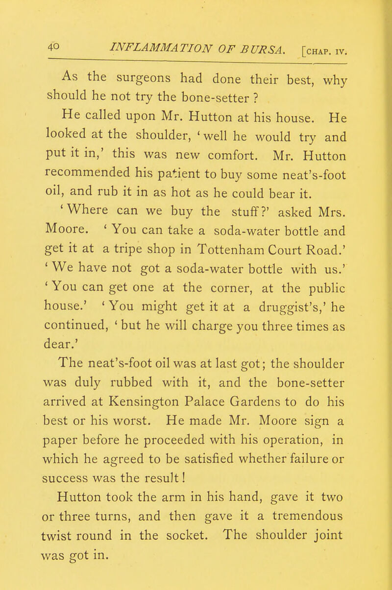 As the surgeons had done their best, why should he not try the bone-setter ? He called upon Mr. Hutton at his house. He looked at the shoulder, * well he would try and put it in,' this was new comfort. Mr. Hutton recommended his patient to buy some neat's-foot oil, and rub it in as hot as he could bear it. 'Where can we buy the stuff?' asked Mrs. Moore. ' You can take a soda-water bottle and get it at a tripe shop in Tottenham Court Road.' ' We have not got a soda-water bottle with us.' * You can get one at the corner, at the public house.' * You might get it at a druggist's,' he continued, * but he will charge you three times as dear.' The neat's-foot oil was at last got; the shoulder was duly rubbed with it, and the bone-setter arrived at Kensington Palace Gardens to do his best or his worst. He made Mr. Moore sign a paper before he proceeded with his operation, in which he agreed to be satisfied whether failure or success was the result! Hutton took the arm in his hand, gave it two or three turns, and then gave it a tremendous twist round in the socket. The shoulder joint was got in.