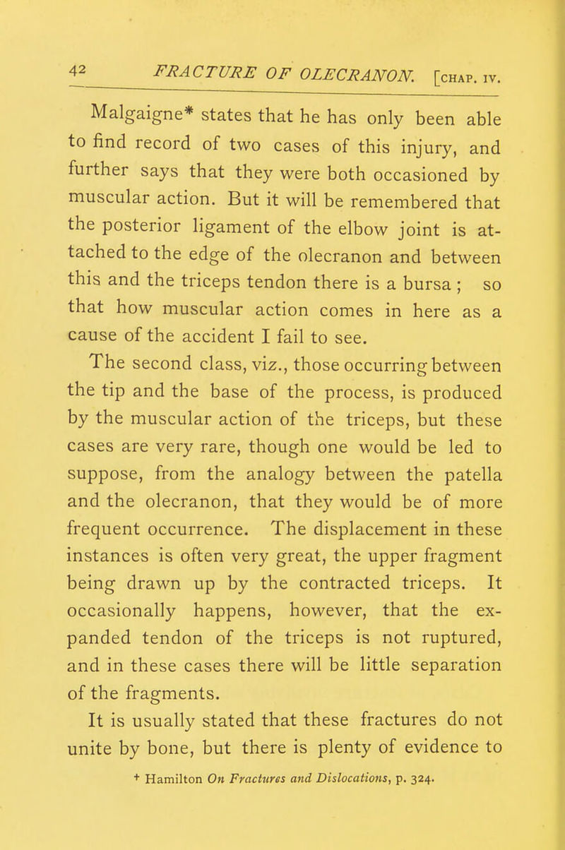 Malgaigne* states that he has only been able to find record of two cases of this injury, and further says that they were both occasioned by muscular action. But it will be remembered that the posterior ligament of the elbow joint is at- tached to the edge of the olecranon and between this and the triceps tendon there is a bursa ; so that how muscular action comes in here as a cause of the accident I fail to see. The second class, viz., those occurring between the tip and the base of the process, is produced by the muscular action of the triceps, but these cases are very rare, though one would be led to suppose, from the analogy between the patella and the olecranon, that they would be of more frequent occurrence. The displacement in these instances is often very great, the upper fragment being drawn up by the contracted triceps. It occasionally happens, however, that the ex- panded tendon of the triceps is not ruptured, and in these cases there will be little separation of the fragments. It is usually stated that these fractures do not unite by bone, but there is plenty of evidence to + Hamilton On Fractures and Dislocations, p. 324.