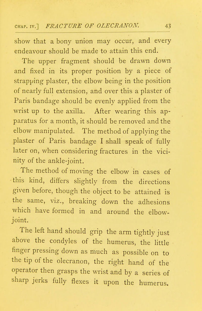 show that a bony union may occur, and every endeavour should be made to attain this end. The upper fragment should be drawn down and fixed in its proper position by a piece of strapping plaster, the elbow being in the position of nearly full extension, and over this a plaster of Paris bandage should be evenly applied from the wrist up to the axilla. After wearing this ap- paratus for a month, it should be removed and the elbow manipulated. The method of applying the plaster of Paris bandage I shall speak of fully later on, when considering fractures in the vici- nity of the ankle-joint. The method of moving the elbow in cases of -this kind, differs slightly from the directions given before, though the object to be attained is the same, viz., breaking down the adhesions which have formed in and around the elbow- joint. The left hand should grip the arm tightly just above the condyles of the humerus, the little finger pressing down as much as possible on to the tip of the olecranon, the right hand of the operator then grasps the wrist and by a series of sharp jerks fully flexes it upon the humerus.