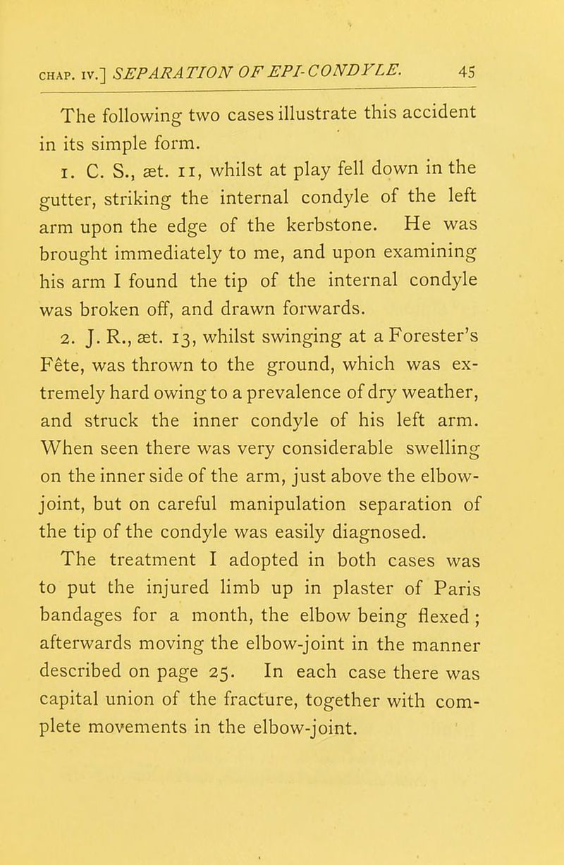 The following two cases illustrate this accident in its simple form. 1. C. S., set. II, whilst at play fell down in the gutter, striking the internal condyle of the left arm upon the edge of the kerbstone. He was brought immediately to me, and upon examining his arm I found the tip of the internal condyle was broken off, and drawn forwards. 2. J. R., set. 13, whilst swinging at a Forester's Fete, was thrown to the ground, which was ex- tremely hard owing to a prevalence of dry weather, and struck the inner condyle of his left arm. When seen there was very considerable swelling on the inner side of the arm, just above the elbow- joint, but on careful manipulation separation of the tip of the condyle was easily diagnosed. The treatment I adopted in both cases was to put the injured limb up in plaster of Paris bandages for a month, the elbow being flexed ; afterwards moving the elbow-joint in the manner described on page 25. In each case there was capital union of the fracture, together with com- plete movements in the elbow-joint.