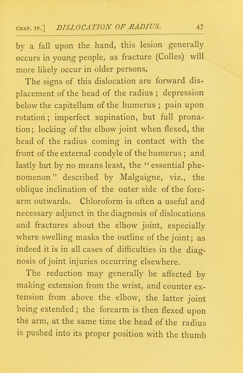 by a fall upon the hand, this lesion generally occurs in young people, as fracture (Colles) will more Hkely occur in older persons. The signs of this dislocation are forward dis- placement of the head of the radius ; depression below the capitellum of the humerus ; pain upon rotation; imperfect supination, but full prona- tion; locking of the elbow joint when flexed, the head of the radius coming in contact with the front of the external condyle of the humerus ; and lastly but by no means least, the essential phe- nomenon  described by Malgaigne, viz., the oblique inclination of the outer side of the fore- arm outwards. Chloroform is often a useful and necessary adjunct in the diagnosis of dislocations and fractures about the elbow joint, especially where swelhng masks the outline of the joint; as indeed it is in all cases of difficulties in the diag- nosis of joint injuries occurring elsewhere. The reduction may generally be affected by making extension from the wrist, and counter ex- tension from above the elbow, the latter joint being extended ; the forearm is then flexed upon the arm, at the same time the head of the radius is pushed into its proper position with the thumb