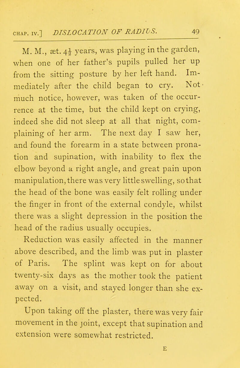 M. M., aet. 4J years, was playing in the garden, when one of her father's pupils pulled her up from the sitting posture by her left hand. Im- mediately after the child began to cry. Not- niuch notice, however, was taken of the occur- rence at the time, but the child kept on crying, indeed she did not sleep at all that night, com- plaining of her arm. The next day I saw her, and found the forearm in a state between prona- tion and supination, with inability to flex the elbow beyond a right angle, and great pain upon manipulation, there was very little swelling, so that the head of the bone was easily felt rolling under the finger in front of the external condyle, whilst there was a slight depression in the position the head of the radius usually occupies. Reduction was easily affected in the manner above described, and the limb was put in plaster of Paris. The splint was kept on for about twenty-six days as the mother took the patient away on a visit, and stayed longer than she ex- pected. Upon taking off the plaster, there was very fair movement in the joint, except that supination and extension were somewhat restricted. E