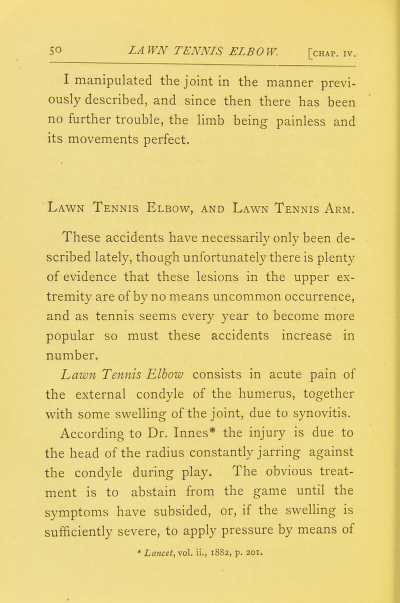 LA WN TENNIS ELBO W. [chap. iv. I manipulated the joint in the manner previ- ously described, and since then there has been no further trouble, the hmb being painless and its movements perfect. Lawn Tennis Elbow, and Lawn Tennis Arm. These accidents have necessarily only been de- scribed lately, thoagh unfortunately there is plenty of evidence that these lesions in the upper ex- tremity are of by no means uncommon occurrence, and as tennis seems every year to become more popular so must these accidents increase in number. Lawn Tennis Elbow consists in acute pain of the external condyle of the humerus, together with some swelling of the joint, due to synovitis. According to Dr. Innes* the injury is due to the head of the radius constantly jarring against the condyle during play. The obvious treat- ment is to abstain from the game until the symptoms have subsided, or, if the swelHng is sufficiently severe, to apply pressure by means of * Lancet, vol. ii., 1882, p. 201.