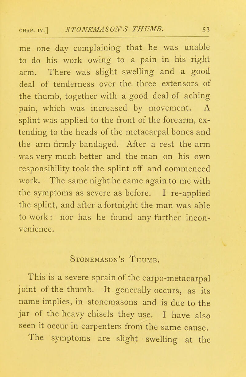 me one day complaining that he was unable to do his work owing to a pain in his right arm. There was slight swelling and a good deal of tenderness over the three extensors of the thumb, together with a good deal of aching pain, which was increased by movement. A splint was appHed to the front of the forearm, ex- tending to the heads of the metacarpal bones and the arm firmly bandaged. After a rest the arm was very much better and the man on his own responsibility took the splint off and commenced work. The same night he came again to me with the symptoms as severe as before. I re-applied the splint, and after a fortnight the man was able to work: nor has he found any further incon- venience. Stonemason's Thumb. This is a severe sprain of the carpo-metacarpal joint of the thumb. It generally occurs, as its name implies, in stonemasons and is due to the jar of the heavy chisels they use. I have also seen it occur in carpenters from the same cause. The symptoms are slight swelling at the