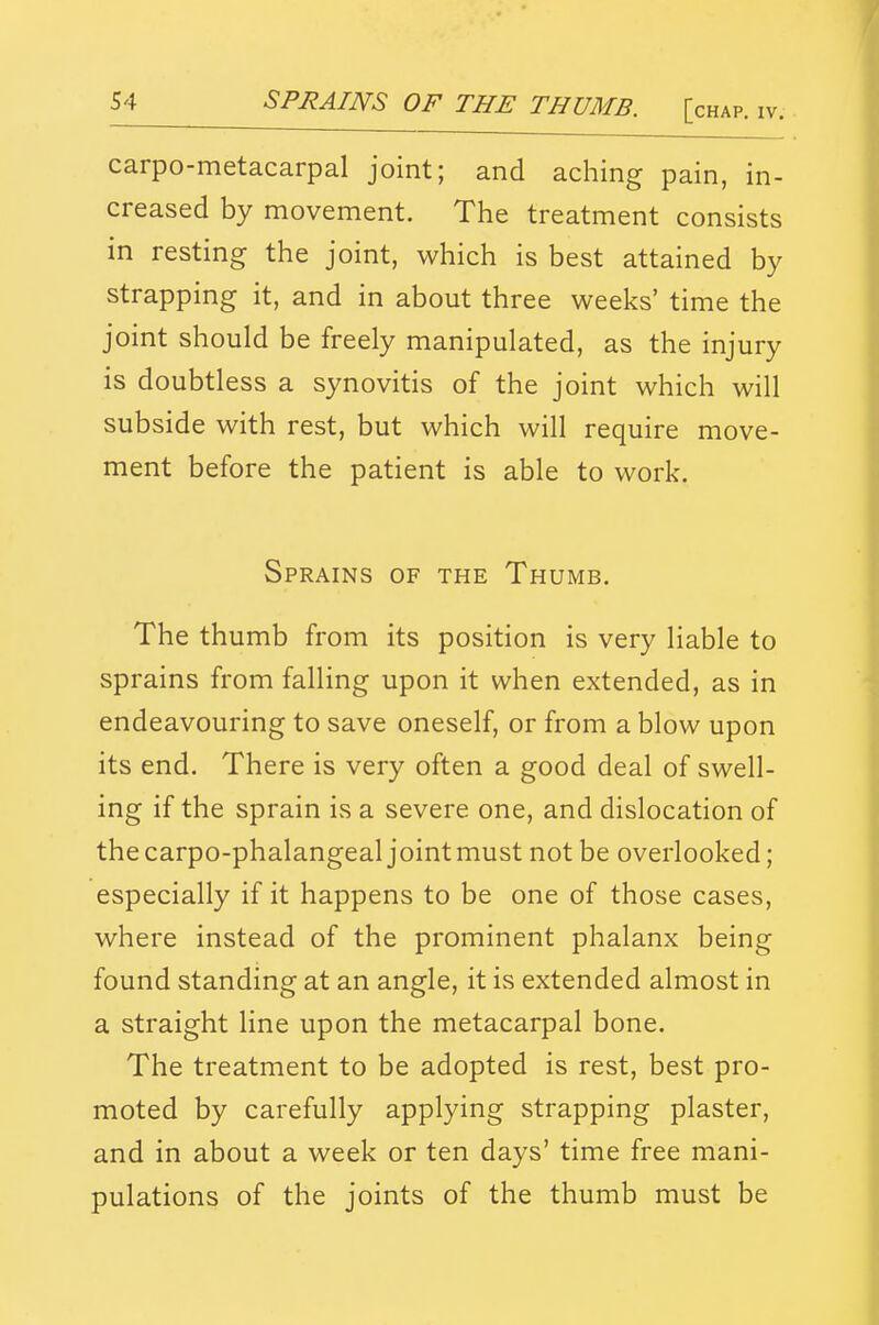 carpo-metacarpal joint; and aching pain, in- creased by movement. The treatment consists in resting the joint, which is best attained by strapping it, and in about three weeks' time the joint should be freely manipulated, as the injury is doubtless a synovitis of the joint which will subside with rest, but which will require move- ment before the patient is able to work. Sprains of the Thumb. The thumb from its position is very liable to sprains from falling upon it when extended, as in endeavouring to save oneself, or from a blow upon its end. There is very often a good deal of swell- ing if the sprain is a severe one, and dislocation of the carpo-phalangeal joint must not be overlooked; especially if it happens to be one of those cases, where instead of the prominent phalanx being found standing at an angle, it is extended almost in a straight line upon the metacarpal bone. The treatment to be adopted is rest, best pro- moted by carefully applying strapping plaster, and in about a week or ten days' time free mani- pulations of the joints of the thumb must be