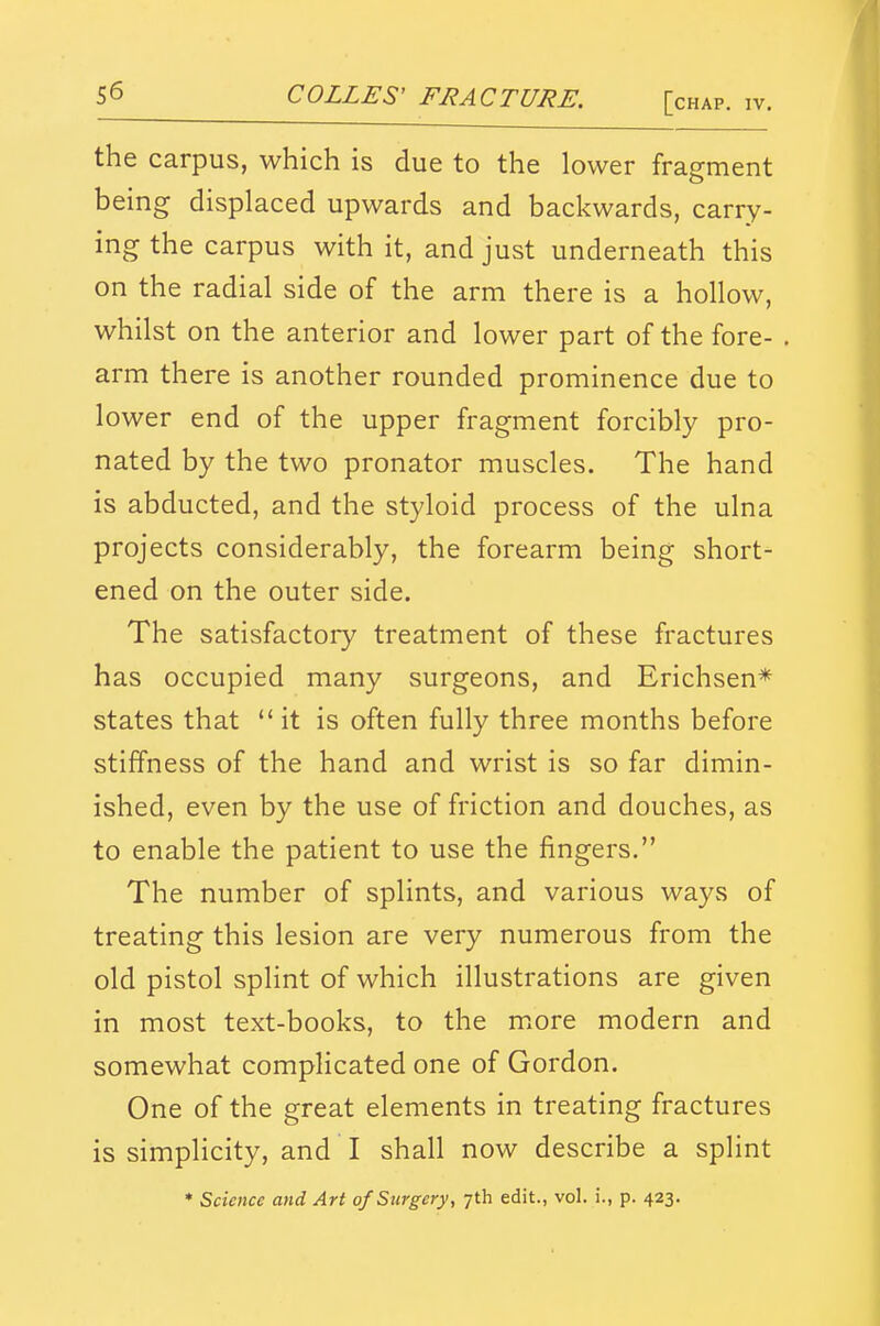 the carpus, which is due to the lower fragment being displaced upwards and backwards, carry- ing the carpus with it, and just underneath this on the radial side of the arm there is a hollow, whilst on the anterior and lower part of the fore- arm there is another rounded prominence due to lower end of the upper fragment forcibly pro- nated by the two pronator muscles. The hand is abducted, and the styloid process of the ulna projects considerably, the forearm being short- ened on the outer side. The satisfactory treatment of these fractures has occupied many surgeons, and Erichsen* states that it is often fully three months before stiffness of the hand and wrist is so far dimin- ished, even by the use of friction and douches, as to enable the patient to use the fingers. The number of splints, and various ways of treating this lesion are very numerous from the old pistol splint of which illustrations are given in most text-books, to the more modern and somewhat complicated one of Gordon. One of the great elements in treating fractures is simplicity, and I shall now describe a splint * Science and Art of Surgery, 7th edit., vol. i., p. 423.