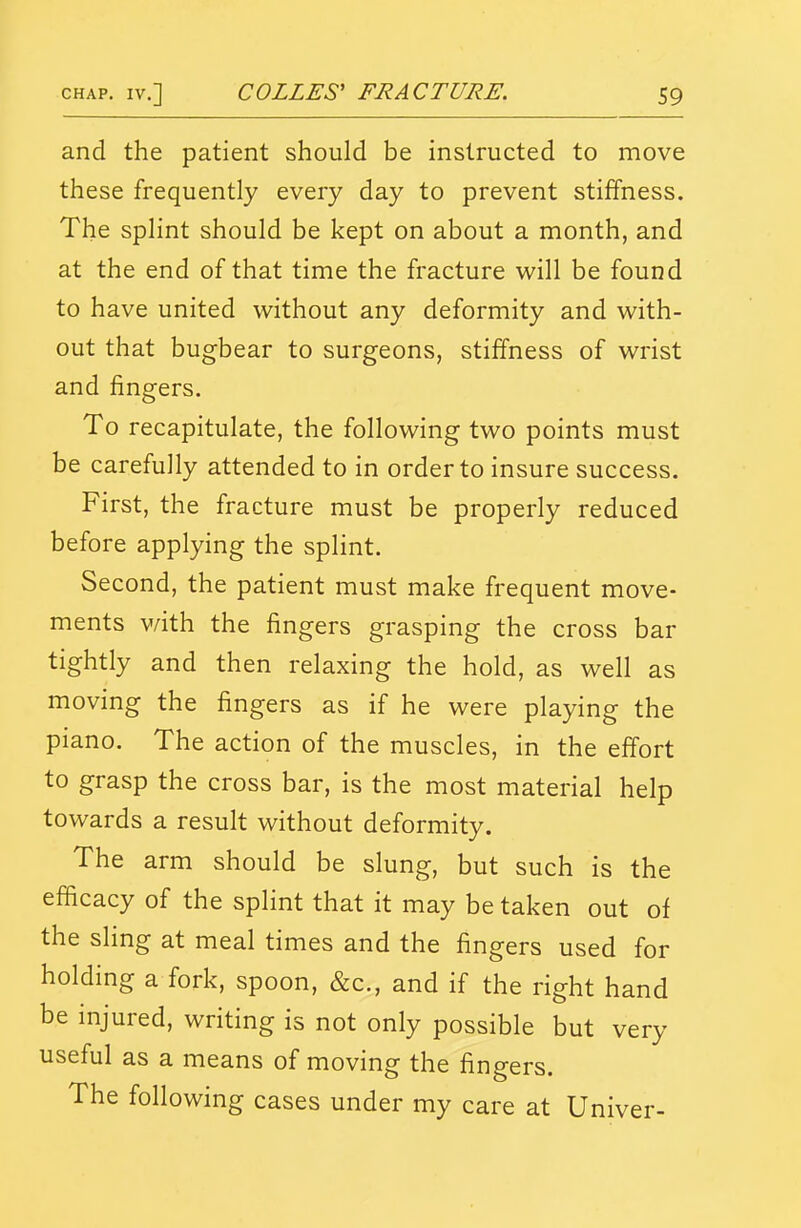 and the patient should be instructed to move these frequently every day to prevent stiffness. The splint should be kept on about a month, and at the end of that time the fracture will be found to have united without any deformity and with- out that bugbear to surgeons, stiffness of wrist and fingers. To recapitulate, the following two points must be carefully attended to in order to insure success. First, the fracture must be properly reduced before applying the splint. Second, the patient must make frequent move- ments v/ith the fingers grasping the cross bar tightly and then relaxing the hold, as well as moving the fingers as if he were playing the piano. The action of the muscles, in the effort to grasp the cross bar, is the most material help towards a result without deformity. The arm should be slung, but such is the efficacy of the splint that it may be taken out of the sHng at meal times and the fingers used for holding a fork, spoon, &c., and if the right hand be injured, writing is not only possible but very useful as a means of moving the fingers. The following cases under my care at Univer-