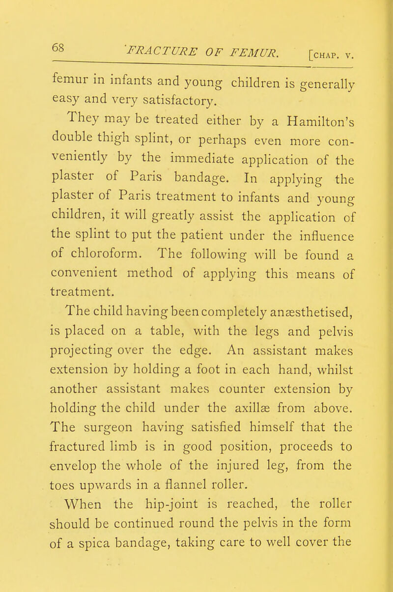 'FRACTURE OF FEMUR. [chap. v. femur in infants and young children is generally easy and very satisfactory. They may be treated either by a Hamilton's double thigh splint, or perhaps even more con- veniently by the immediate application of the plaster of Paris bandage. In applying the plaster of Paris treatment to infants and young children, it will greatly assist the application of the splint to put the patient under the influence of chloroform. The following will be found a convenient method of applying this means of treatment. The child having been completely anaesthetised, is placed on a table, with the legs and pelvis projecting over the edge. An assistant makes extension by holding a foot in each hand, whilst another assistant makes counter extension by holding the child under the axillas from above. The surgeon having satisfied himself that the fractured limb is in good position, proceeds to envelop the whole of the injured leg, from the toes upwards in a flannel roller. When the hip-joint is reached, the roller should be continued round the pelvis in the form of a spica bandage, taking care to well cover the