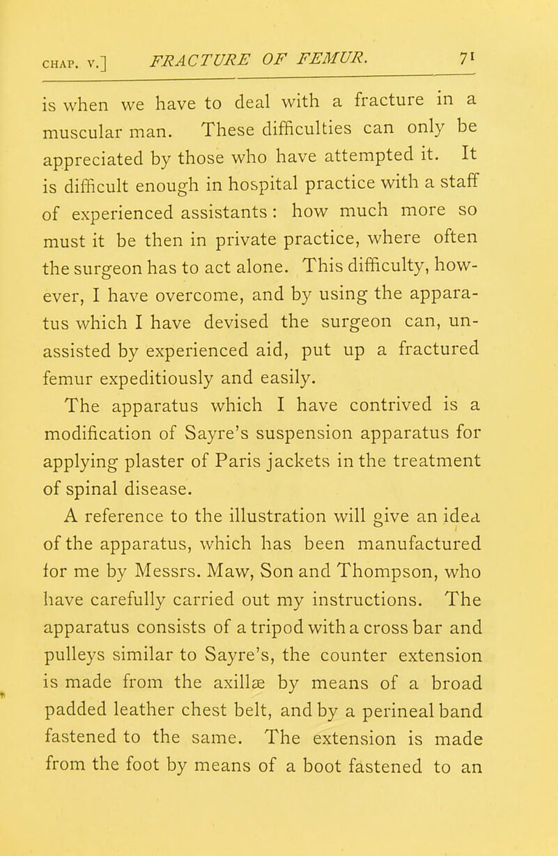 is when we have to deal with a fracture in a muscular man. These difficulties can only be appreciated by those who have attempted it. It is difficult enough in hospital practice with a staff of experienced assistants : how much more so must it be then in private practice, where often the surgeon has to act alone. This difficulty, how- ever, I have overcome, and by using the appara- tus which I have devised the surgeon can, un- assisted by experienced aid, put up a fractured femur expeditiously and easily. The apparatus which I have contrived is a modification of Sayre's suspension apparatus for applying plaster of Paris jackets in the treatment of spinal disease. A reference to the illustration will give an idea of the apparatus, which has been manufactured tor me by Messrs. Maw, Son and Thompson, who have carefully carried out my instructions. The apparatus consists of a tripod with a cross bar and pulleys similar to Sayre's, the counter extension is made from the axillae by means of a broad padded leather chest belt, and by a perineal band fastened to the same. The extension is made from the foot by means of a boot fastened to an