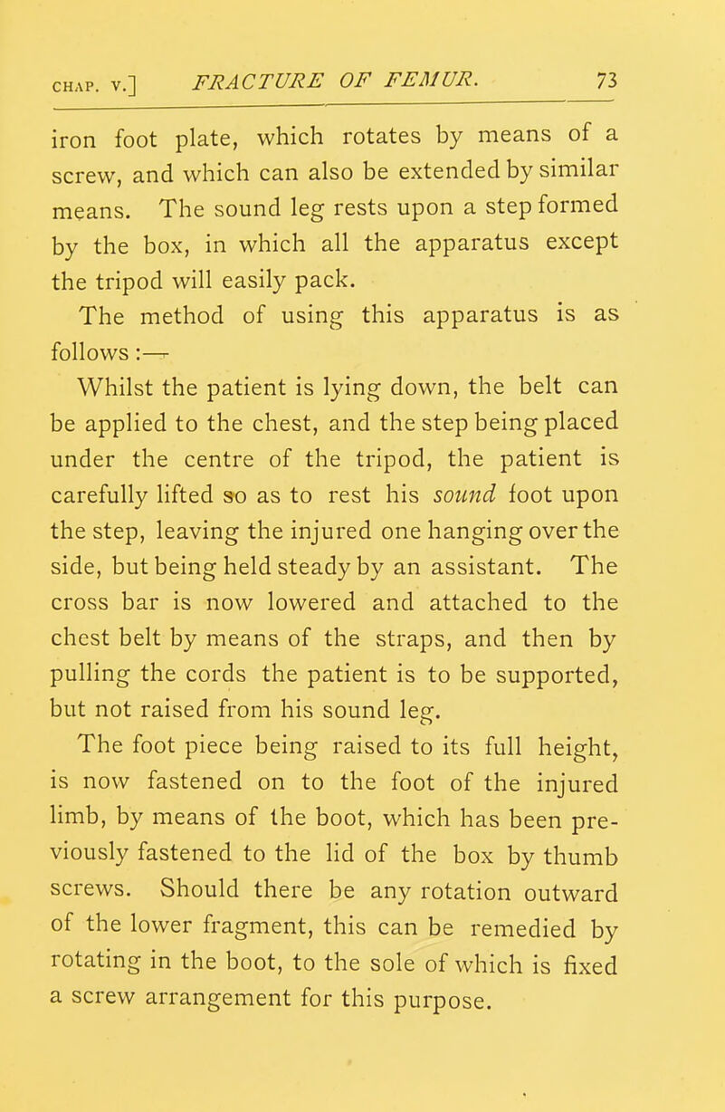 iron foot plate, which rotates by means of a screw, and which can also be extended by similar means. The sound leg rests upon a step formed by the box, in which all the apparatus except the tripod will easily pack. The method of using this apparatus is as follows:—- Whilst the patient is lying down, the belt can be applied to the chest, and the step being placed under the centre of the tripod, the patient is carefully lifted S'O as to rest his sound foot upon the step, leaving the injured one hanging over the side, but being held steady by an assistant. The cross bar is now lowered and attached to the chest belt by means of the straps, and then by pulling the cords the patient is to be supported, but not raised from his sound leg. The foot piece being raised to its full height, is now fastened on to the foot of the injured limb, by means of the boot, which has been pre- viously fastened to the lid of the box by thumb screws. Should there be any rotation outward of the lower fragment, this can be remedied by rotating in the boot, to the sole of which is fixed a screw arrangement for this purpose.