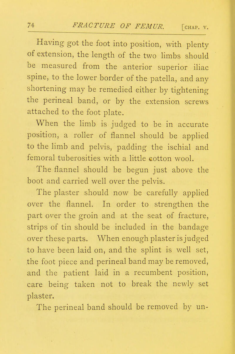 Having got the foot into position, with plenty of extension, the length of the two Hmbs should be measured from the anterior superior iliac spine, to the lower border of the patella, and any shortening may be remedied either by tightening the perineal band, or by the extension screws attached to the foot plate. When the limb is judged to be in accurate position, a roller of flannel should be applied to the limb and pelvis, padding the ischial and femoral tuberosities with a little eotton wool. The flannel should be begun just above the boot and carried well over the pelvis. The plaster should now be carefully applied over the flannel. In order to strengthen the part over the groin and at the seat of fracture, strips of tin should be included in the bandage over these parts. When enough plaster is judged to have been laid on, and the splint is well set, the foot piece and perineal band may be removed, and the patient laid in a recumbent position, care being taken not to break the newly set plaster. The perineal band should be removed by un-