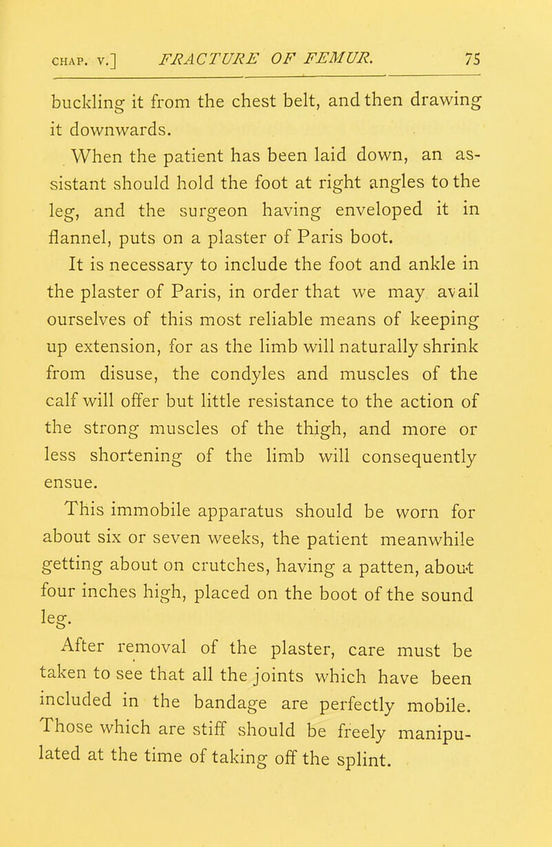 buckling it from the chest belt, and then drawing it downwards. When the patient has been laid down, an as- sistant should hold the foot at right angles to the leg, and the surgeon having enveloped it in flannel, puts on a plaster of Paris boot. It is necessary to include the foot and ankle in the plaster of Paris, in order that we may avail ourselves of this most reliable means of keeping up extension, for as the limb will naturally shrink from disuse, the condyles and muscles of the calf will offer but little resistance to the action of the strong muscles of the thigh, and more or less shortening of the limb will consequently ensue. This immobile apparatus should be worn for about six or seven weeks, the patient meanwhile getting about on crutches, having a patten, about four inches high, placed on the boot of the sound leg. After removal of the plaster, care must be taken to see that all the joints which have been included in the bandage are perfectly mobile. Those which are stiff should be freely manipu- lated at the time of taking off the splint.