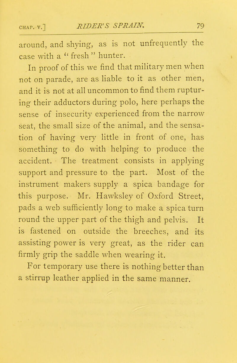 around, and shying, as is not unfrequently the case with a  fresh  hunter. In proof of this we find that military men when not on parade, are as hable to it as other men, and it is not at all uncommon to find them ruptur- ing their adductors during polo, here perhaps the sense of insecurity experienced from the narrow seat, the small size of the animal, and the sensa- tion of having very little in front of one, has something to do with helping to produce the accident. The treatment consists in applying support and pressure to the part. Most of the instrument makers supply a spica bandage for this purpose. Mr. Hawksley of Oxford Street, pads a web sufficiently long to make a spica turn round the upper part of the thigh and pelvis. It is fastened on outside the breeches, and its assisting power is very great, as the rider can firmly grip the saddle when wearing it. For temporary use there is nothing better than a stirrup leather applied in the same manner.