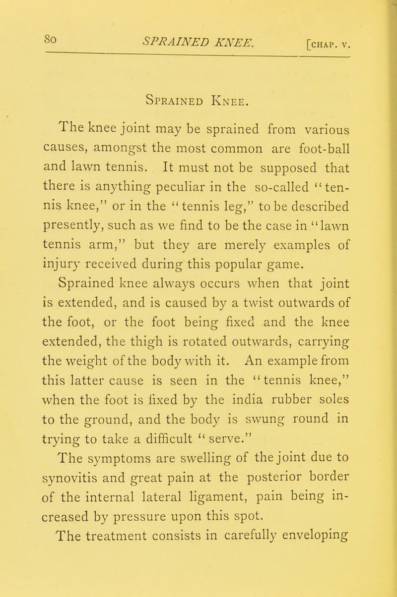 [chap. v. Sprained Knee. The knee joint may be sprained from various causes, amongst the most common are foot-ball and lawn tennis. It must not be supposed that there is anything peculiar in the so-called ten- nis knee, or in the tennis leg, to be described presently, such as we find to be the case in lawn tennis arm, but they are merely examples of injury received during this popular game. Sprained knee always occurs when that joint is extended, and is caused by a twist outwards of the foot, or the foot being fixed and the knee extended, the thigh is rotated outwards, carrying the weight of the body with it. An example from this latter cause is seen in the tennis knee, when the foot is fixed by the india rubber soles to the ground, and the body is swung round in trying to take a difficult  serve. The symptoms are swelling of the joint due to synovitis and great pain at the posterior border of the internal lateral ligament, pain being in- creased by pressure upon this spot. The treatment consists in carefully enveloping