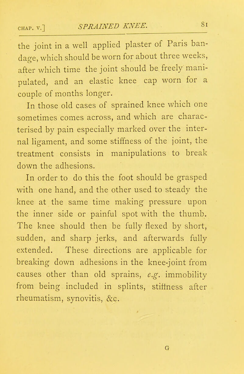 the joint in a well applied plaster of Paris ban- dac^e, which should be worn for about three weeks, after which time the joint should be freely mani- pulated, and an elastic knee cap worn for a couple of months longer. In those old cases of sprained knee which one sometimes comes across, and which are charac- terised by pain especially marked over the inter- nal ligament, and some stiffness of the joint, the treatment consists in manipulations to break down the adhesions. In order to do this the foot should be grasped with one hand, and the other used to steady the knee at the same time making pressure upon the inner side or painful spot with the thumb. The knee should then be fully flexed by short, sudden, and sharp jerks, and afterwards fully extended. These directions are applicable for breaking down adhesions in the knee-joint from causes other than old sprains, e.g. immobility from being included in splints, stiflness after rheumatism, synovitis, &c. G