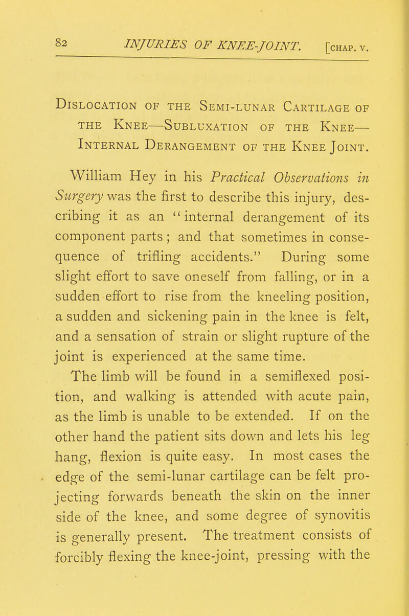 INJURIES OF KNEE-JOINT. [< Dislocation of the Semi-lunar Cartilage of THE Knee—Subluxation of the Knee— Internal Derangement of the Knee Joint. William Hey in his Practical Observations in Surgery was the first to describe this injury, des- cribing it as an internal derangement of its component parts ; and that sometimes in conse- quence of trifling accidents. During some slight effort to save oneself from falhng, or in a sudden effort to rise from the kneeling position, a sudden and sickening pain in the knee is felt, and a sensation of strain or slight rupture of the joint is experienced at the same time. The limb will be found in a semiflexed posi- tion, and walking is attended with acute pain, as the limb is unable to be extended. If on the other hand the patient sits down and lets his leg hang, flexion is quite easy. In most cases the edge of the semi-lunar cartilage can be felt pro- jecting forwards beneath the skin on the inner side of the knee, and some degree of synovitis is generally present. The treatment consists of forcibly flexing the knee-joint, pressing with the