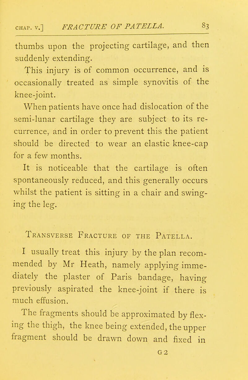 thumbs upon the projecting cartilage, and then suddenly extending. This injury is of common occurrence, and is occasionally treated as simple synovitis of the knee-joint. When patients have once had dislocation of the semi-lunar cartilage they are subject to its re- currence, and in order to prevent this the patient should be directed to wear an elastic knee-cap for a few months. It is noticeable that the cartilage is often spontaneously reduced, and this generally occurs whilst the patient is sitting in a chair and swing- ing the leg. Transverse Fracture of the Patella. I usually treat this injury by the plan recom- mended by Mr Heath, namely applying imme- diately the plaster of Paris bandage, having previously aspirated the knee-joint if there is much effusion. The fragments should be approximated by flex- ing the thigh, the knee being extended, the upper fragment should be drawn down and fixed in G2