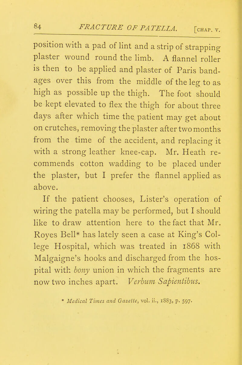 FRACTURE OF PATELLA. [, position with a pad of lint and a strip of strapping plaster wound round the limb. A flannel roller is then to be applied and plaster of Paris band- ages over this from the middle of the leg to as high as possible up the thigh. The foot should be kept elevated to flex the thigh for about three days after which time the patient may get about on crutches, removing the plaster after two months from the time of the accident, and replacing it with a strong leather knee-cap. Mr. Heath re- commends cotton wadding to be placed under the plaster, but I prefer the flannel applied as above. If the patient chooses. Lister's operation of wiring the patella may be performed, but I should like to draw attention here to the fact that Mr. Royes Bell* has lately seen a case at King's Col- lege Hospital, which was treated in 1868 with Malgaigne's hooks and discharged from the hos- pital with hony union in which the fragments are now two inches apart. Verhum Sapientibus. * Medical Times and Gazette, vol. ii., 1S83, p. 597.